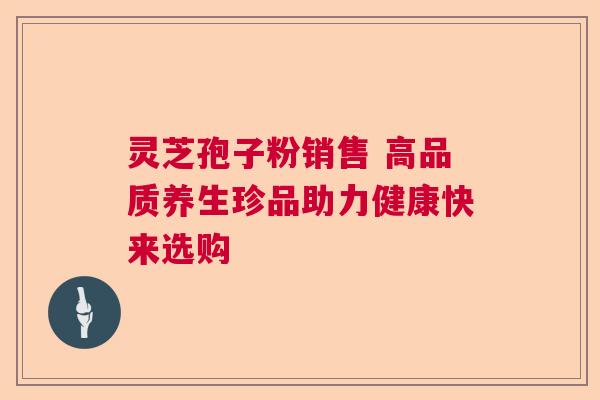 灵芝孢子粉销售 高品质养生珍品助力健康快来选购