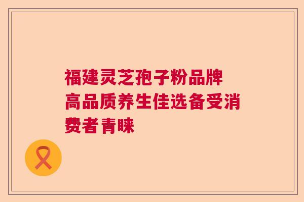 福建灵芝孢子粉品牌 高品质养生佳选备受消费者青睐