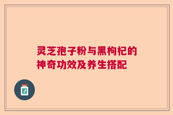 灵芝孢子粉与黑枸杞的神奇功效及养生搭配
