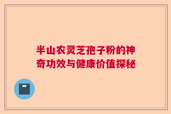 半山农灵芝孢子粉的神奇功效与健康价值探秘