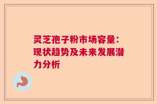灵芝孢子粉市场容量：现状趋势及未来发展潜力分析