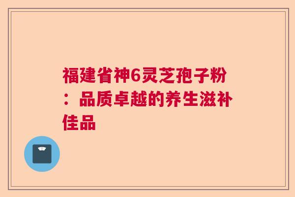 福建省神6灵芝孢子粉：品质卓越的养生滋补佳品