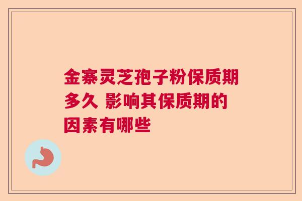 金寨灵芝孢子粉保质期多久 影响其保质期的因素有哪些