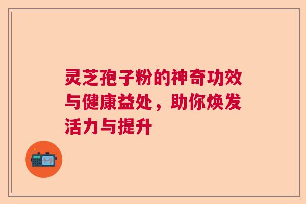 灵芝孢子粉的神奇功效与健康益处，助你焕发活力与提升
