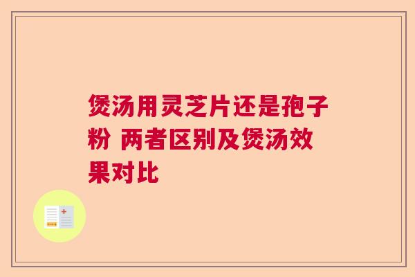 煲汤用灵芝片还是孢子粉 两者区别及煲汤效果对比