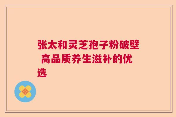 张太和灵芝孢子粉破壁 高品质养生滋补的优选
