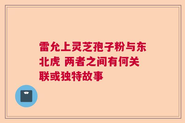 雷允上灵芝孢子粉与东北虎 两者之间有何关联或独特故事