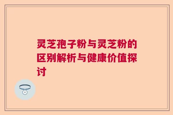 灵芝孢子粉与灵芝粉的区别解析与健康价值探讨
