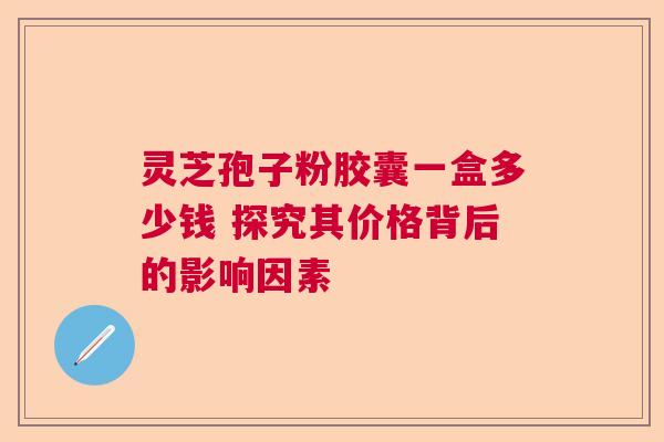 灵芝孢子粉胶囊一盒多少钱 探究其价格背后的影响因素