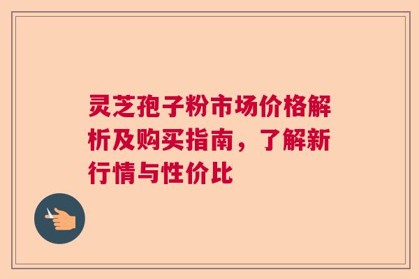 灵芝孢子粉市场价格解析及购买指南，了解新行情与性价比