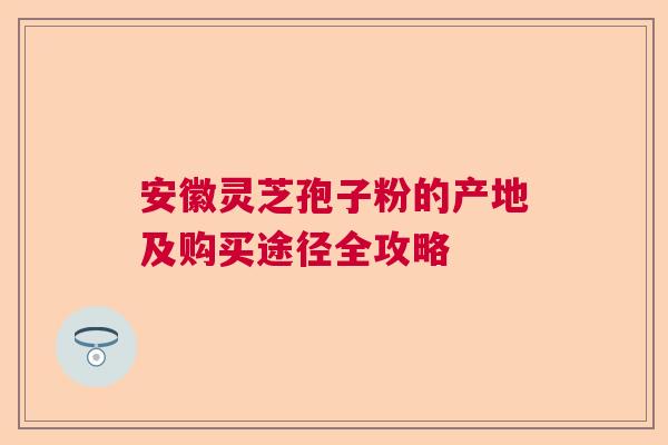 安徽灵芝孢子粉的产地及购买途径全攻略