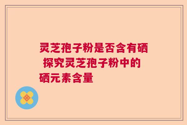 灵芝孢子粉是否含有硒 探究灵芝孢子粉中的硒元素含量