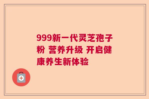 999新一代灵芝孢子粉 营养升级 开启健康养生新体验