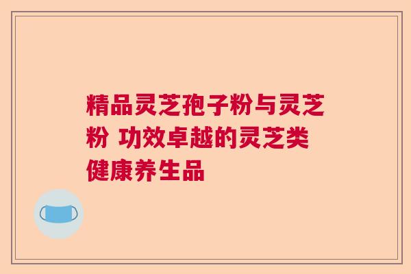 精品灵芝孢子粉与灵芝粉 功效卓越的灵芝类健康养生品