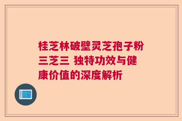 桂芝林破壁灵芝孢子粉三芝三 独特功效与健康价值的深度解析