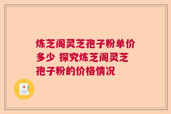 炼芝阁灵芝孢子粉单价多少 探究炼芝阁灵芝孢子粉的价格情况