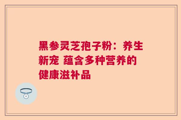 黑参灵芝孢子粉：养生新宠 蕴含多种营养的健康滋补品