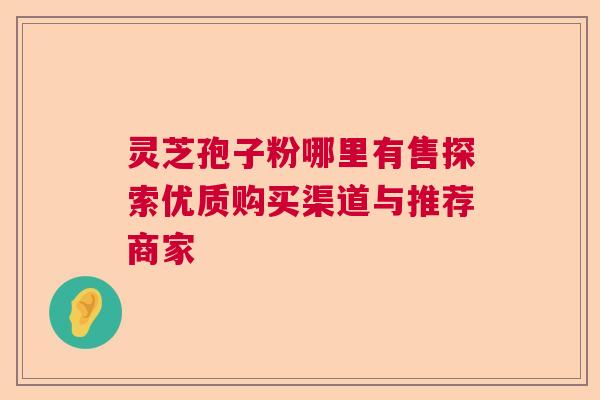 灵芝孢子粉哪里有售探索优质购买渠道与推荐商家