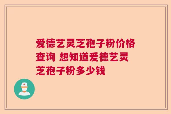 爱德艺灵芝孢子粉价格查询 想知道爱德艺灵芝孢子粉多少钱