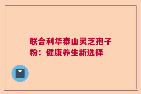 联合利华泰山灵芝孢子粉：健康养生新选择