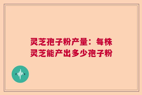 灵芝孢子粉产量：每株灵芝能产出多少孢子粉