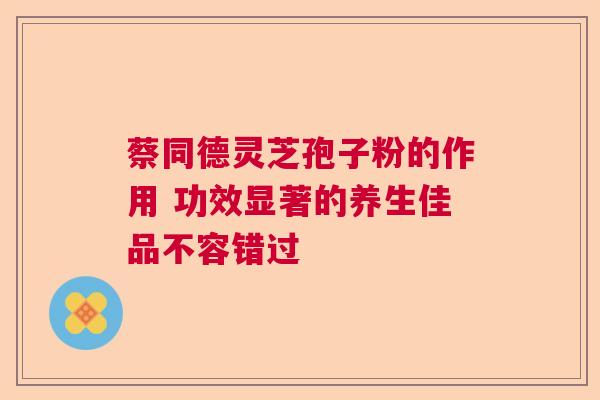 蔡同德灵芝孢子粉的作用 功效显著的养生佳品不容错过