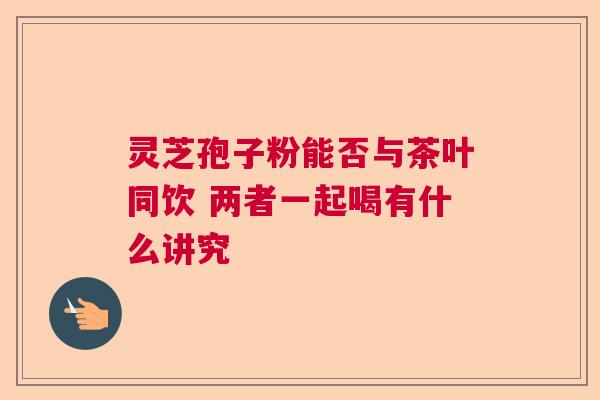 灵芝孢子粉能否与茶叶同饮 两者一起喝有什么讲究