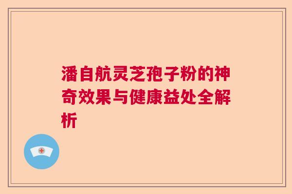 潘自航灵芝孢子粉的神奇效果与健康益处全解析