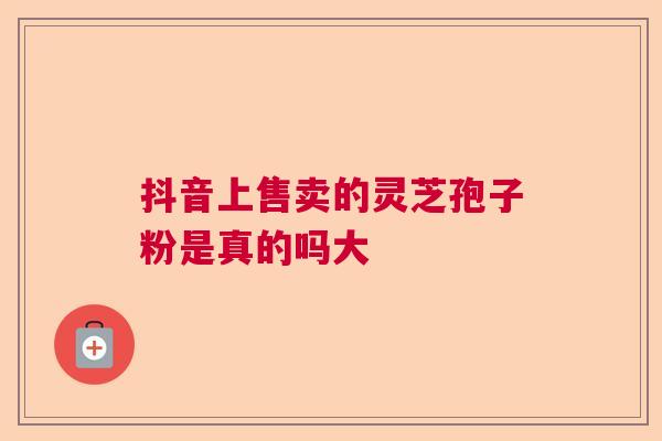 抖音上售卖的灵芝孢子粉是真的吗大