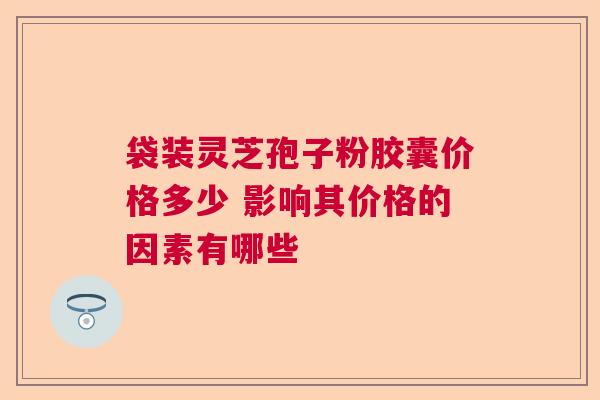 袋装灵芝孢子粉胶囊价格多少 影响其价格的因素有哪些