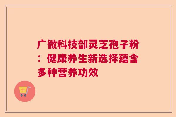 广微科技部灵芝孢子粉：健康养生新选择蕴含多种营养功效