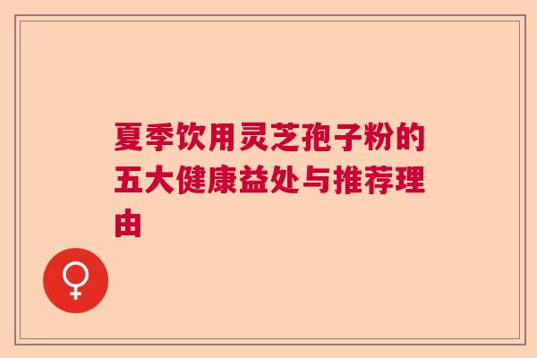 夏季饮用灵芝孢子粉的五大健康益处与推荐理由