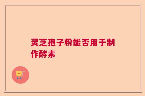 灵芝孢子粉能否用于制作酵素