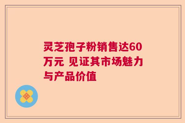 灵芝孢子粉销售达60万元 见证其市场魅力与产品价值