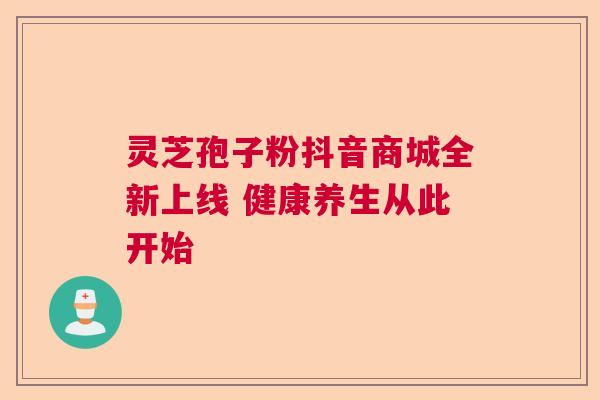 灵芝孢子粉抖音商城全新上线 健康养生从此开始