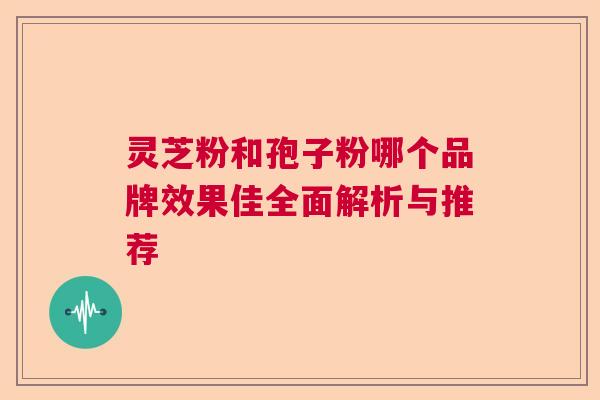 灵芝粉和孢子粉哪个品牌效果佳全面解析与推荐