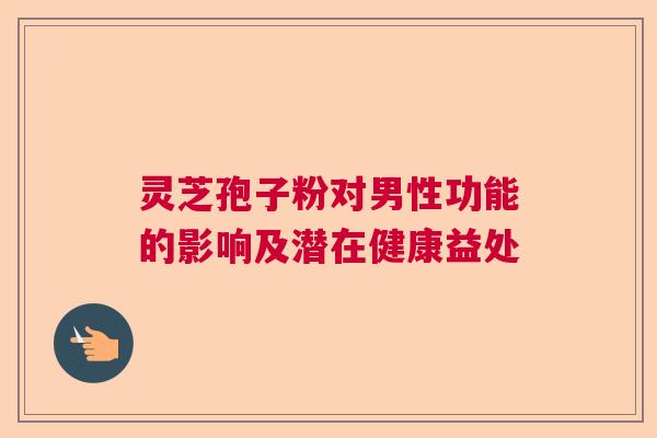 灵芝孢子粉对男性功能的影响及潜在健康益处