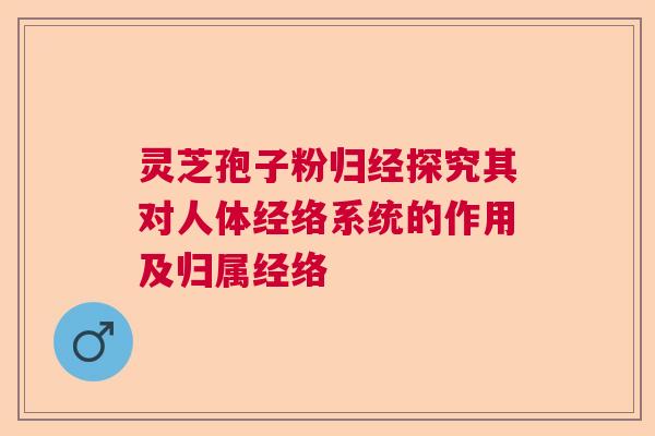 灵芝孢子粉归经探究其对人体经络系统的作用及归属经络