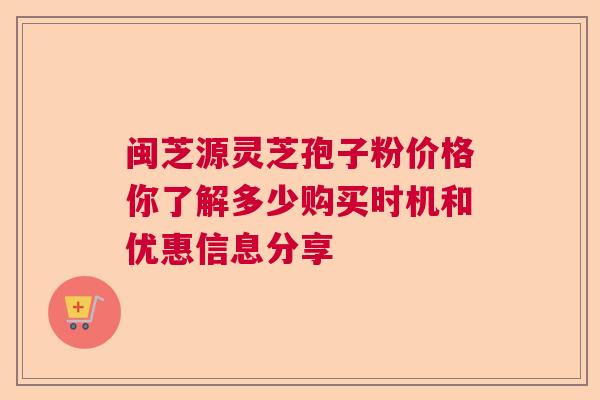 闽芝源灵芝孢子粉价格你了解多少购买时机和优惠信息分享