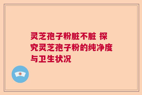 灵芝孢子粉脏不脏 探究灵芝孢子粉的纯净度与卫生状况