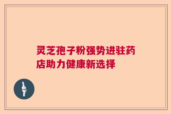 灵芝孢子粉强势进驻药店助力健康新选择