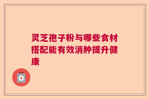 灵芝孢子粉与哪些食材搭配能有效消肿提升健康