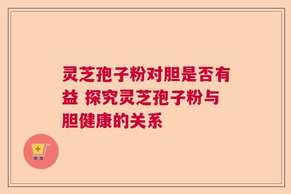 灵芝孢子粉对胆是否有益 探究灵芝孢子粉与胆健康的关系