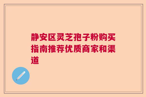 静安区灵芝孢子粉购买指南推荐优质商家和渠道