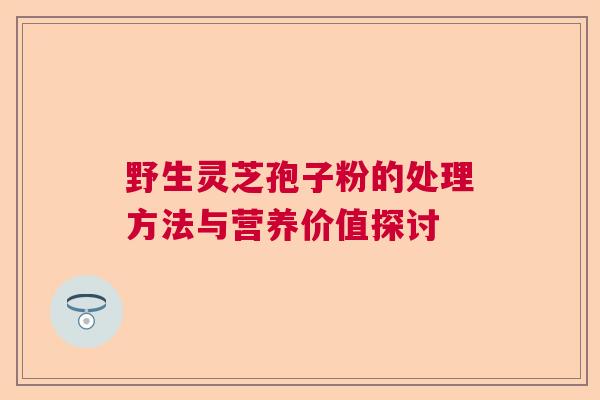 野生灵芝孢子粉的处理方法与营养价值探讨