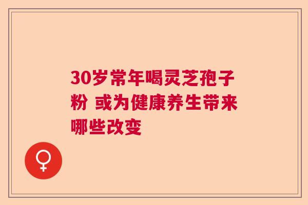 30岁常年喝灵芝孢子粉 或为健康养生带来哪些改变