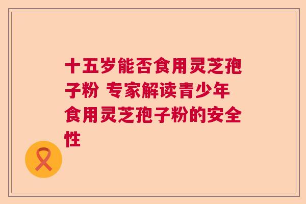十五岁能否食用灵芝孢子粉 专家解读青少年食用灵芝孢子粉的安全性