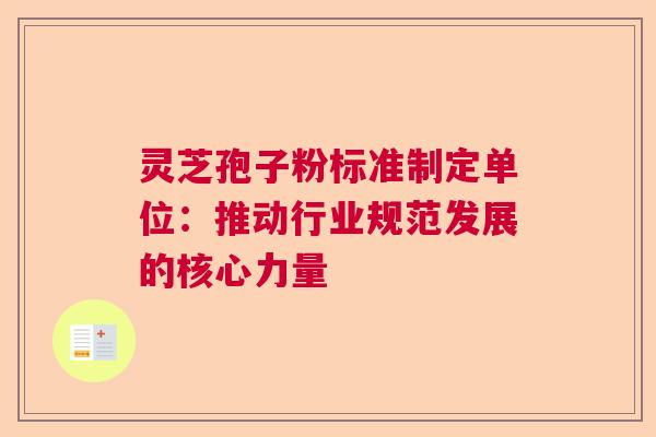 灵芝孢子粉标准制定单位：推动行业规范发展的核心力量