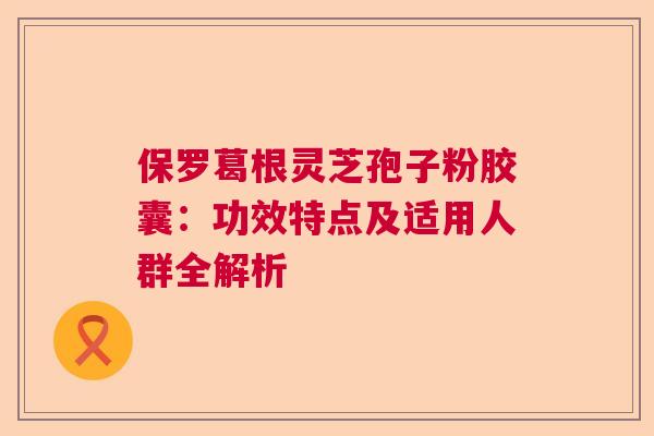 保罗葛根灵芝孢子粉胶囊：功效特点及适用人群全解析