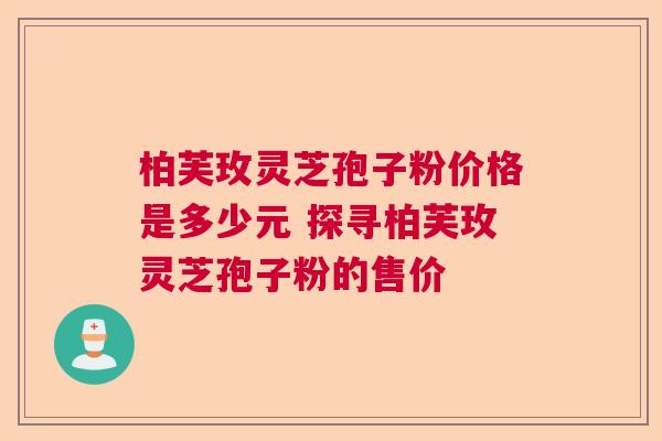 柏芙玫灵芝孢子粉价格是多少元 探寻柏芙玫灵芝孢子粉的售价